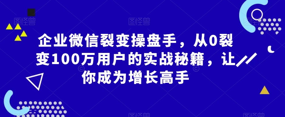 企业微信裂变操盘手，从0裂变100万用户的实战秘籍，让你成为增长高手-网创资源社