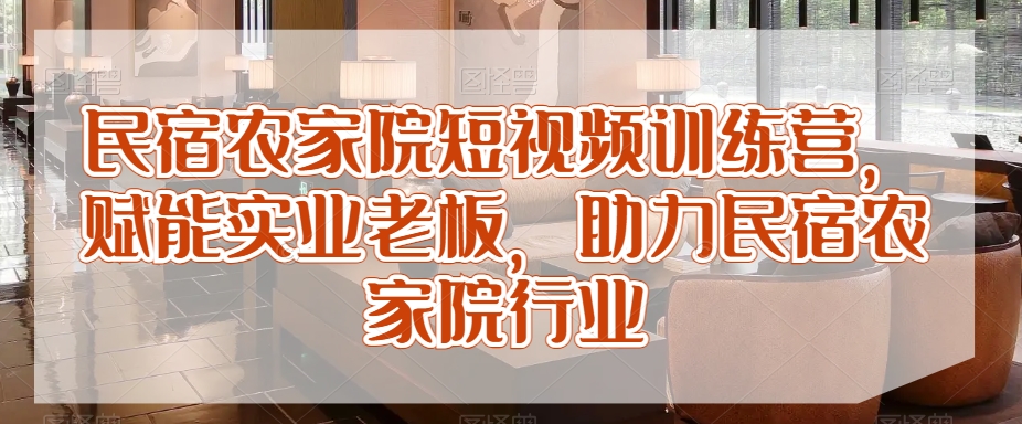 民宿农家院短视频训练营，赋能实业老板，助力民宿农家院行业-网创资源社