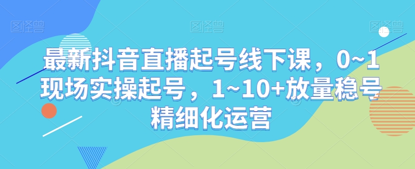 最新抖音直播起号线下课，0~1现场实操起号，1~10+放量稳号精细化运营-网创资源社