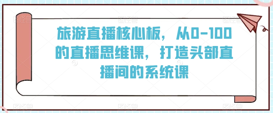 旅游直播核心板，从0-100的直播思维课，打造头部直播间的系统课-网创资源社