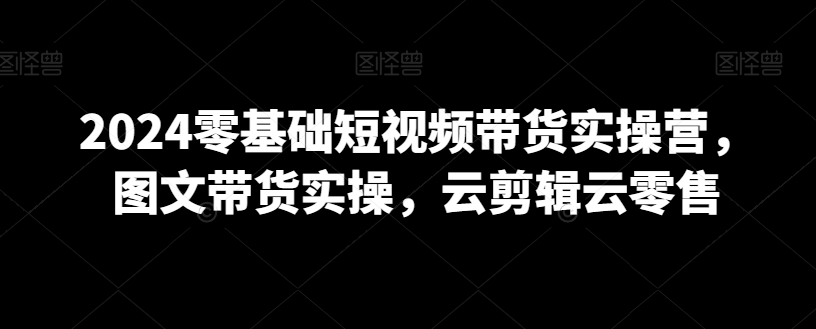 2024零基础短视频带货实操营，图文带货实操，云剪辑云零售-网创资源社