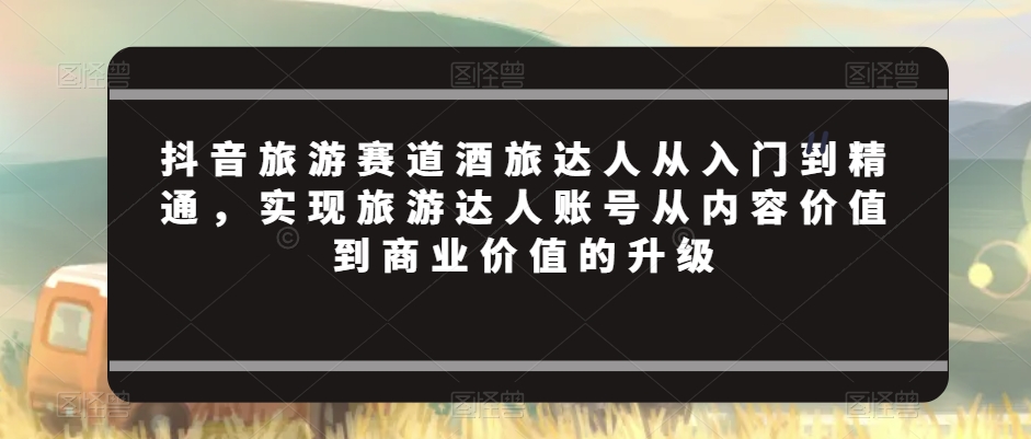 抖音旅游赛道酒旅达人从入门到精通，实现旅游达人账号从内容价值到商业价值的升级-网创资源社