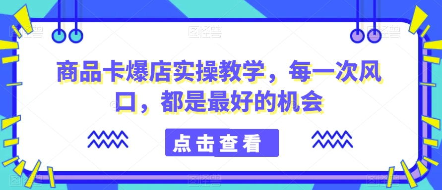 商品卡爆店实操教学，每一次风口，都是最好的机会-网创资源社