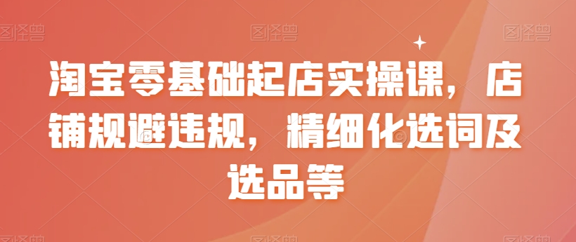 淘宝零基础起店实操课，店铺规避违规，精细化选词及选品等-网创资源社