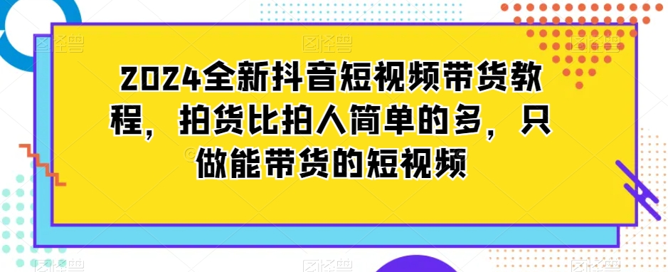 2024全新抖音短视频带货教程，拍货比拍人简单的多，只做能带货的短视频-网创资源社