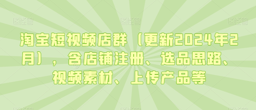 淘宝短视频店群（更新2024年2月），含店铺注册、选品思路、视频素材、上传产品等-网创资源社