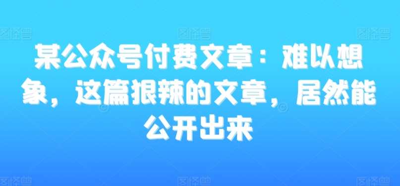 某公众号付费文章：难以想象，这篇狠辣的文章，居然能公开出来-网创资源社