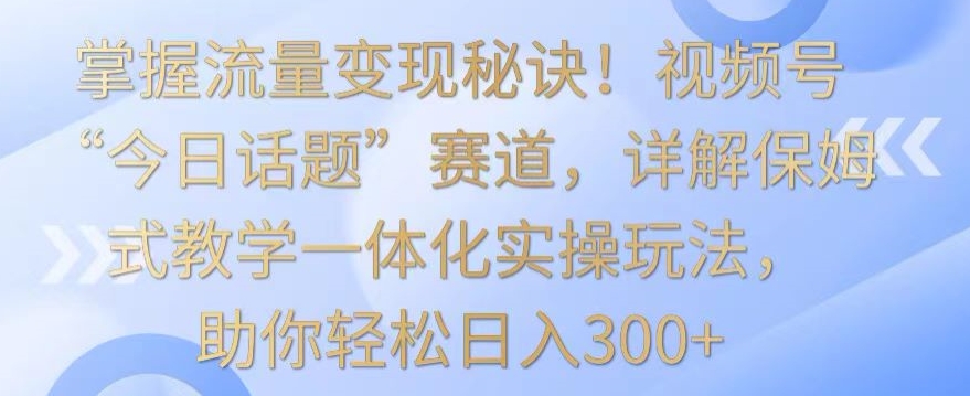 掌握流量变现秘诀！视频号“今日话题”赛道，详解保姆式教学一体化实操玩法，助你轻松日入300+【揭秘】-网创资源社