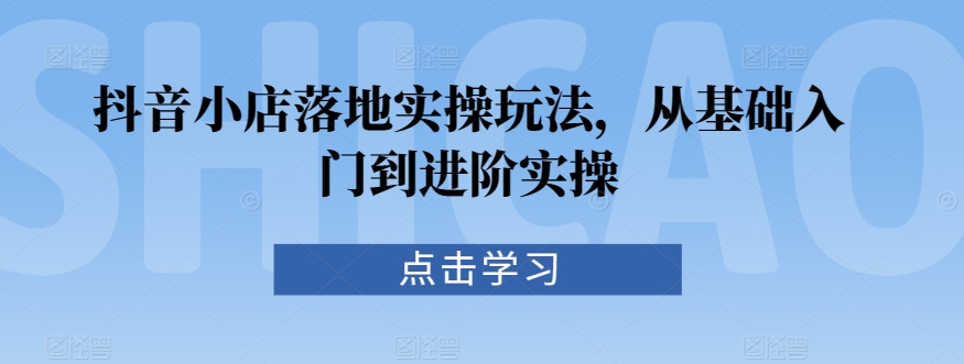 抖音小店落地实操玩法，从基础入门到进阶实操-网创资源社