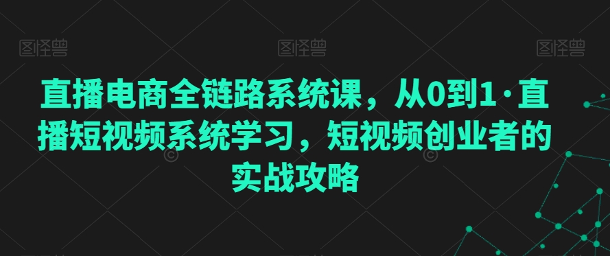 直播电商全链路系统课，从0到1·直播短视频系统学习，短视频创业者的实战攻略-网创资源社