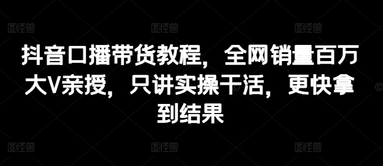 抖音口播带货教程，全网销量百万大V亲授，只讲实操干活，更快拿到结果-网创资源社