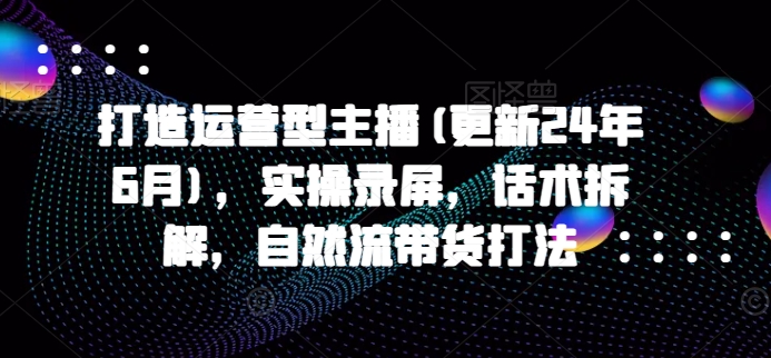 打造运营型主播(更新24年7月)，实操录屏，话术拆解，自然流带货打法-网创资源社