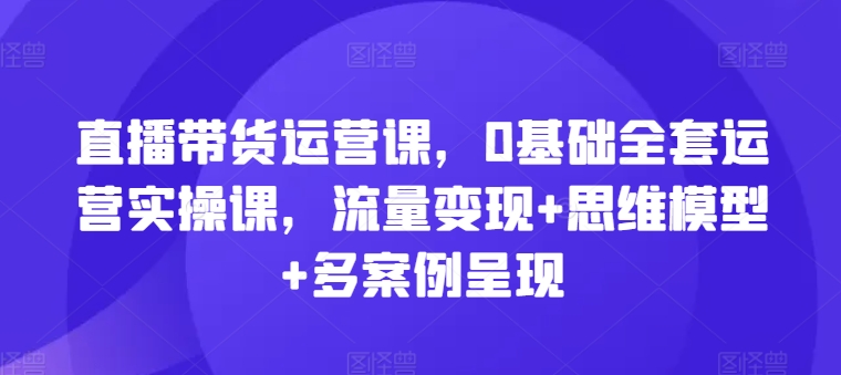 直播带货运营课，0基础全套运营实操课，流量变现+思维模型+多案例呈现-网创资源社