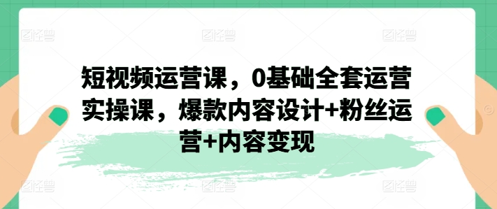 短视频运营课，0基础全套运营实操课，爆款内容设计+粉丝运营+内容变现-网创资源社