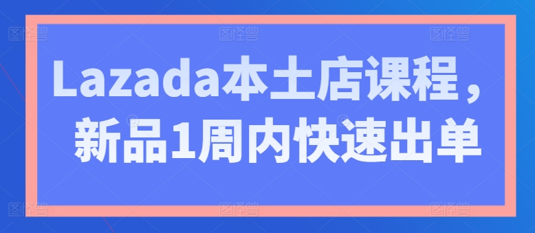 Lazada本土店课程，新品1周内快速出单-网创资源社