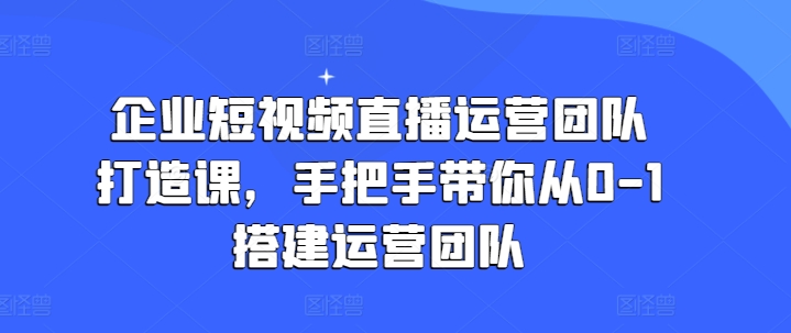 企业短视频直播运营团队打造课，手把手带你从0-1搭建运营团队-网创资源社