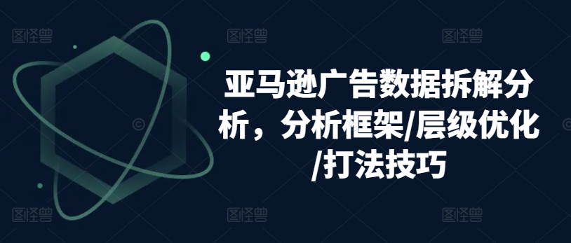 亚马逊广告数据拆解分析，分析框架/层级优化/打法技巧-网创资源社