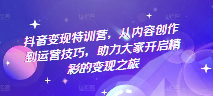 抖音变现特训营，从内容创作到运营技巧，助力大家开启精彩的变现之旅-网创资源社