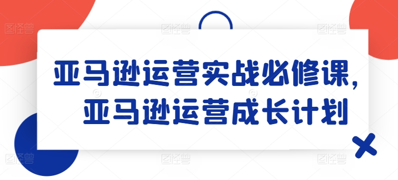 亚马逊运营实战必修课，亚马逊运营成长计划-网创资源社