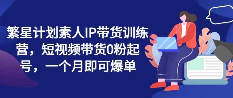 繁星计划素人IP带货训练营，短视频带货0粉起号，一个月即可爆单-网创资源社