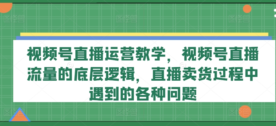 视频号直播运营教学，视频号直播流量的底层逻辑，直播卖货过程中遇到的各种问题-网创资源社