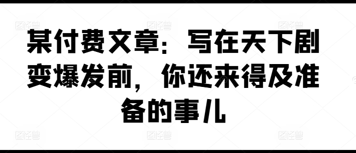 某付费文章：写在天下剧变爆发前，你还来得及准备的事儿-网创资源社