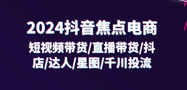 2024抖音焦点电商：短视频带货/直播带货/抖店/达人/星图/千川投流/32节课-网创资源社