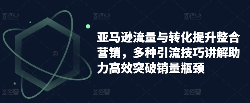 亚马逊流量与转化提升整合营销，多种引流技巧讲解助力高效突破销量瓶颈-网创资源社