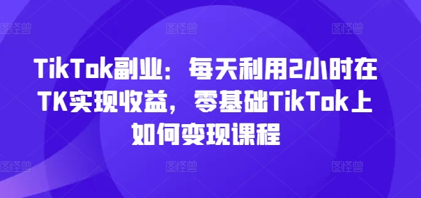 TikTok副业：每天利用2小时在TK实现收益，零基础TikTok上如何变现课程-网创资源社