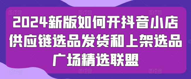 2024新版如何开抖音小店供应链选品发货和上架选品广场精选联盟-网创资源社