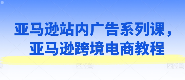 亚马逊站内广告系列课，亚马逊跨境电商教程-网创资源社