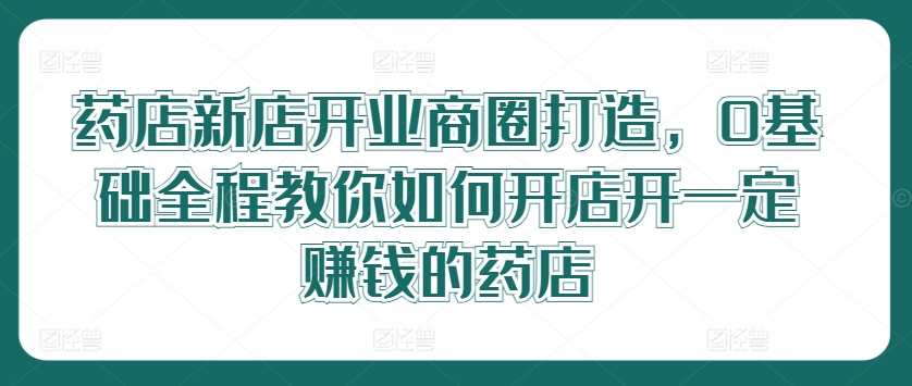 药店新店开业商圈打造，0基础全程教你如何开店开一定赚钱的药店-网创资源社