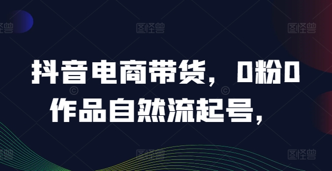 抖音电商带货，0粉0作品自然流起号，热销20多万人的抖音课程的经验分享-网创资源社