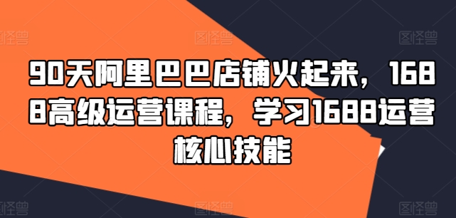 90天阿里巴巴店铺火起来，1688高级运营课程，学习1688运营核心技能-网创资源社