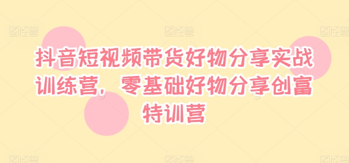 抖音短视频带货好物分享实战训练营，零基础好物分享创富特训营-网创资源社