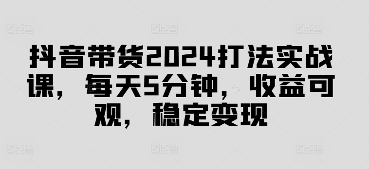 抖音带货2024打法实战课，每天5分钟，收益可观，稳定变现【揭秘】-网创资源社