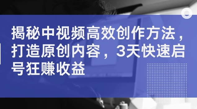 揭秘中视频高效创作方法，打造原创内容，3天快速启号狂赚收益【揭秘】-网创资源社