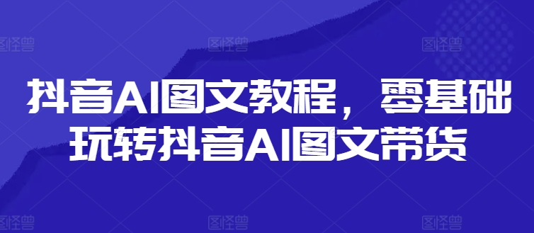 抖音AI图文教程，零基础玩转抖音AI图文带货-网创资源社