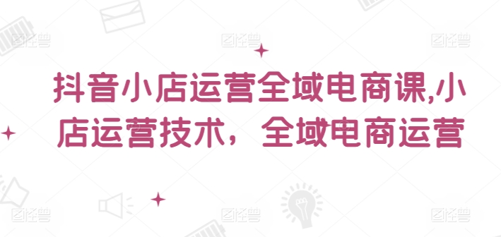 抖音小店运营全域电商课，​小店运营技术，全域电商运营-网创资源社