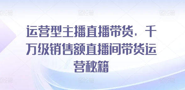 运营型主播直播带货，​千万级销售额直播间带货运营秘籍-网创资源社