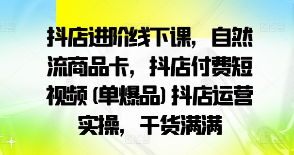 抖店进阶线下课，自然流商品卡，抖店付费短视频(单爆品)抖店运营实操，干货满满-网创资源社