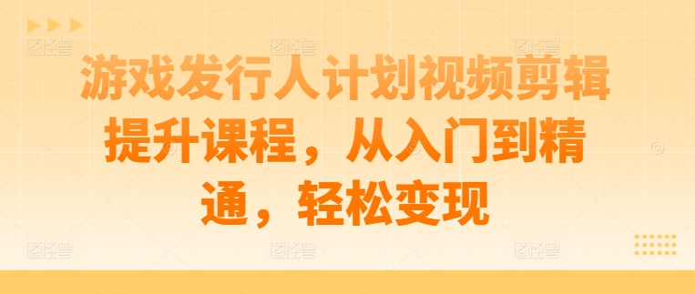 游戏发行人计划视频剪辑提升课程，从入门到精通，轻松变现-网创资源社