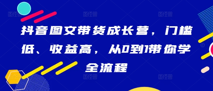 抖音图文带货成长营，门槛低、收益高，从0到1带你学全流程-网创资源社