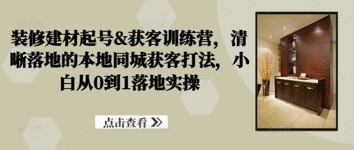 装修建材起号&获客训练营，​清晰落地的本地同城获客打法，小白从0到1落地实操-网创资源社