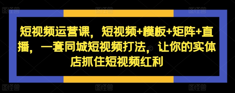 短视频运营课，短视频+模板+矩阵+直播，一套同城短视频打法，让你的实体店抓住短视频红利-网创资源社