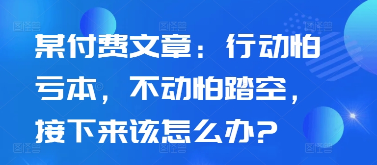 某付费文章：行动怕亏本，不动怕踏空，接下来该怎么办?-网创资源社