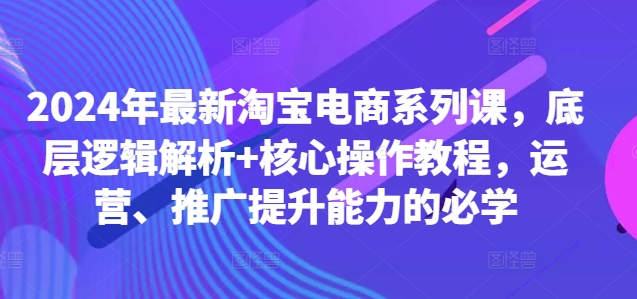 2024年最新淘宝电商系列课，底层逻辑解析+核心操作教程，运营、推广提升能力的必学-网创资源社