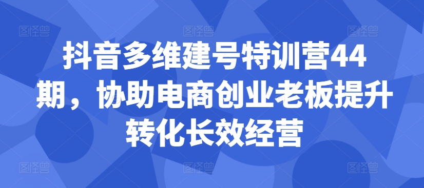 抖音多维建号特训营44期，协助电商创业老板提升转化长效经营-网创资源社