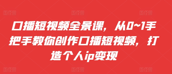 口播短视频全景课，​从0~1手把手教你创作口播短视频，打造个人ip变现-网创资源社