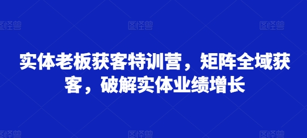 实体老板获客特训营，矩阵全域获客，破解实体业绩增长-网创资源社